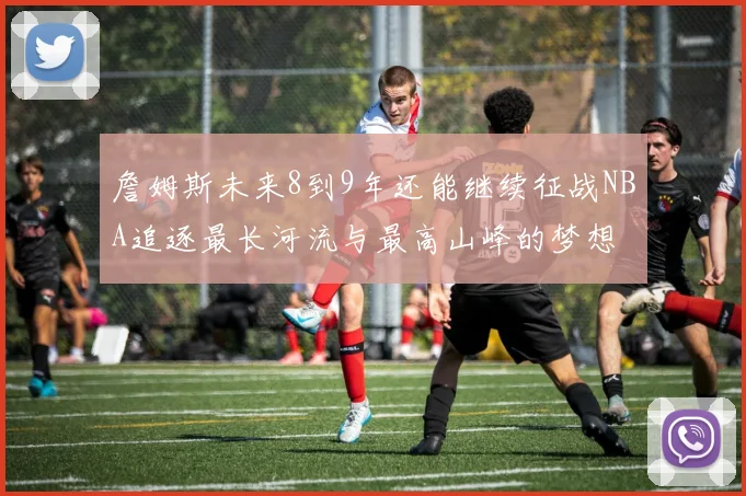 詹姆斯未来8到9年还能继续征战NBA追逐最长河流与最高山峰的梦想