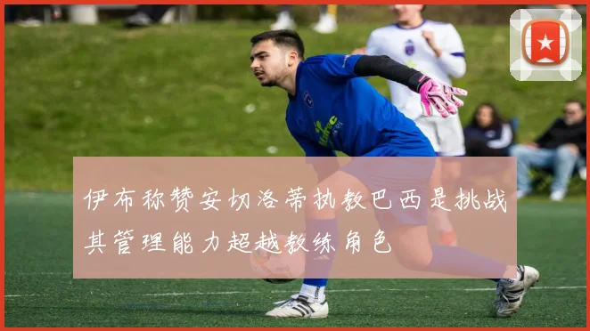 伊布称赞安切洛蒂执教巴西是挑战其管理能力超越教练角色