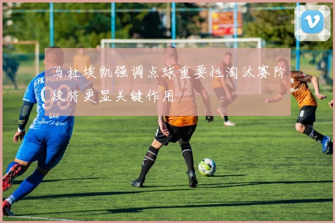 马杜埃凯强调点球重要性淘汰赛阶段将更显关键作用