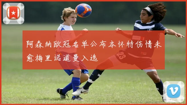 阿森纳欧冠名单公布本怀特伤情未愈梅里诺道曼入选