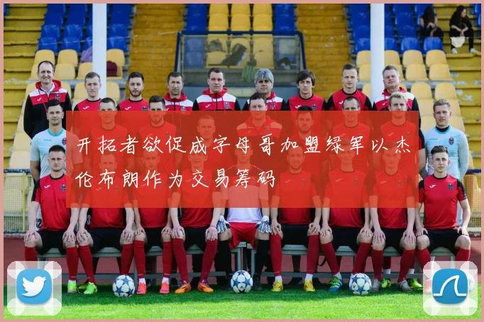 开拓者欲促成字母哥加盟绿军以杰伦布朗作为交易筹码