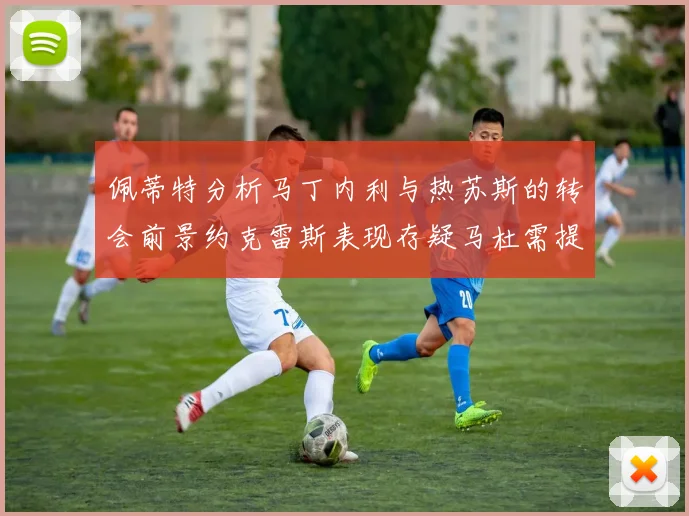佩蒂特分析马丁内利与热苏斯的转会前景约克雷斯表现存疑马杜需提升才能留队