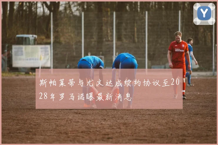 斯帕莱蒂与尤文达成续约协议至2028年罗马诺曝最新消息