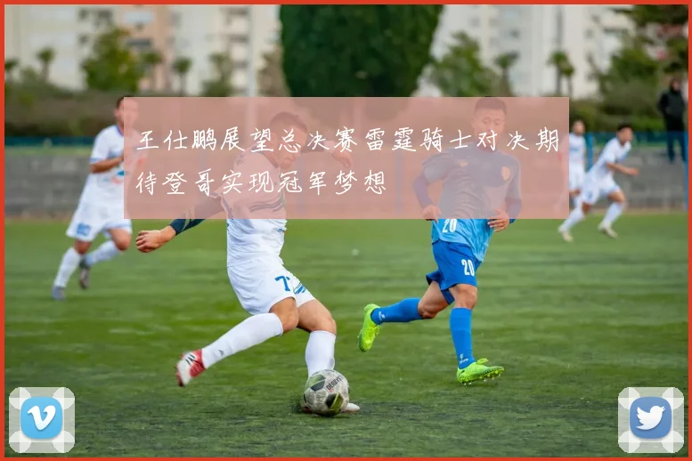 王仕鹏展望总决赛雷霆骑士对决期待登哥实现冠军梦想