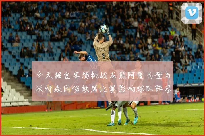 今天掘金客场挑战灰熊阿隆戈登与沃特森因伤缺席比赛影响球队阵容