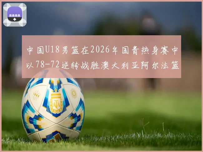 中国U18男篮在2026年国青热身赛中以78-72逆转战胜澳大利亚阿尔法篮球学院