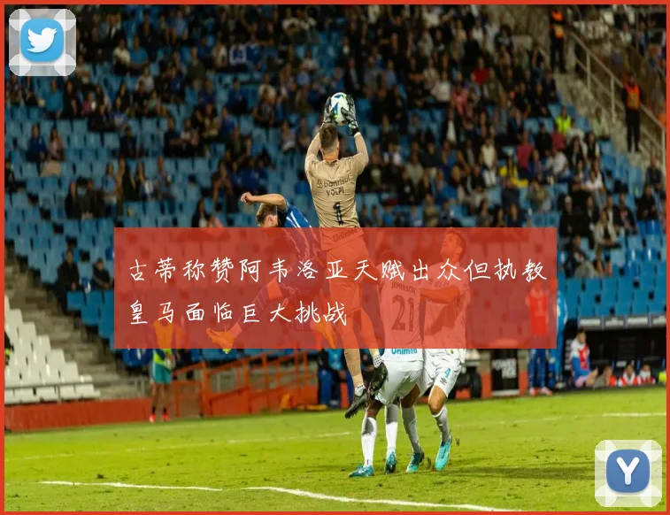 古蒂称赞阿韦洛亚天赋出众但执教皇马面临巨大挑战