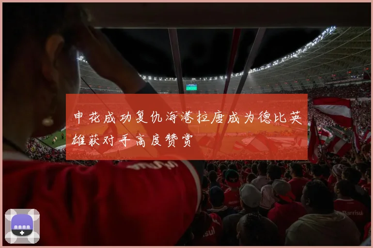 申花成功复仇海港拉唐成为德比英雄获对手高度赞赏